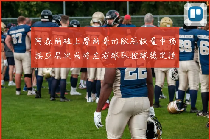 阿森纳碰上摩纳哥的欧冠较量中场接应层次或将左右球队控球稳定性