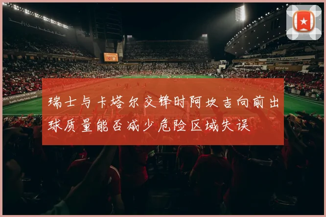 瑞士与卡塔尔交锋时阿坎吉向前出球质量能否减少危险区域失误