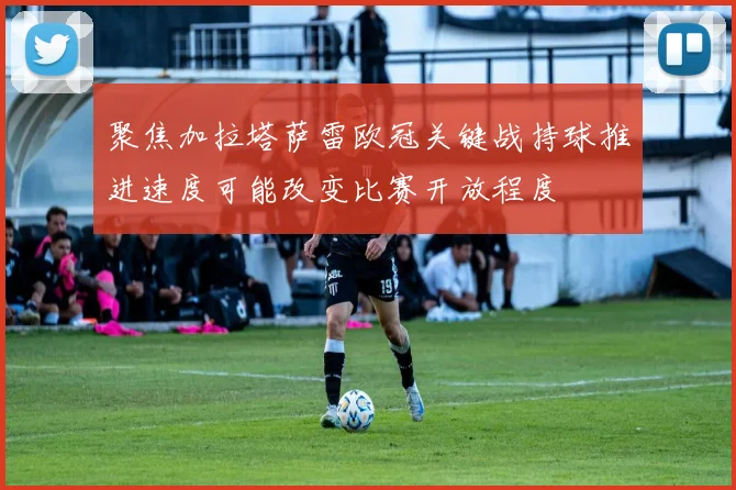 聚焦加拉塔萨雷欧冠关键战持球推进速度可能改变比赛开放程度