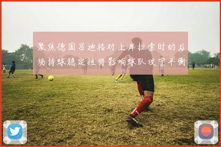 聚焦德国吕迪格对上库拉索时的后场持球稳定性将影响球队攻守平衡