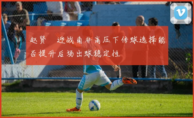 赵贤祐迎战南非高压下传球选择能否提升后场出球稳定性