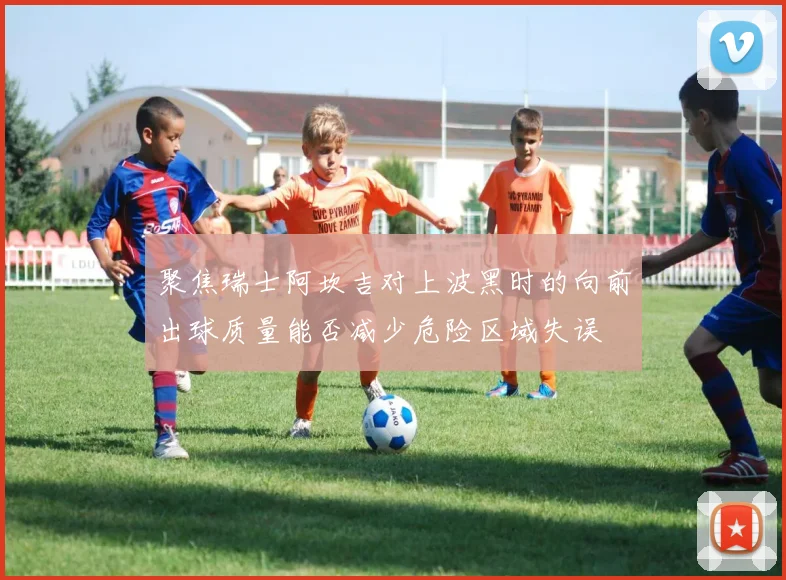 聚焦瑞士阿坎吉对上波黑时的向前出球质量能否减少危险区域失误
