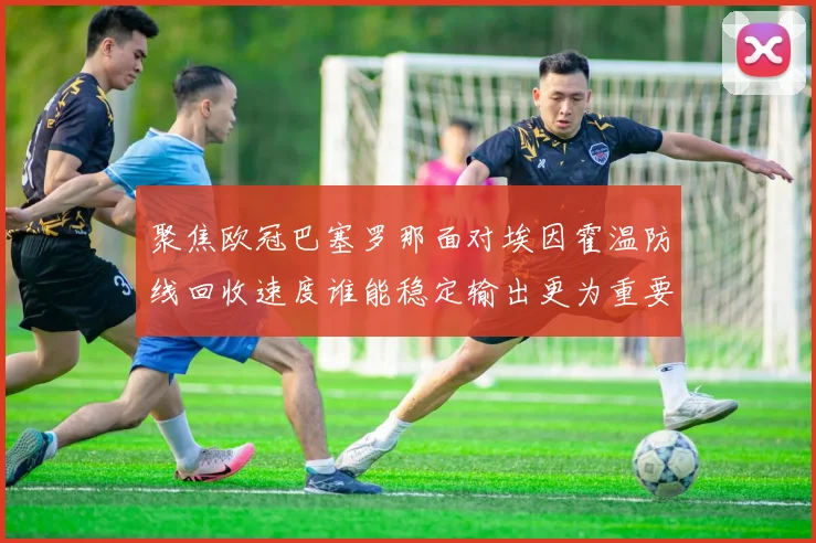 聚焦欧冠巴塞罗那面对埃因霍温防线回收速度谁能稳定输出更为重要