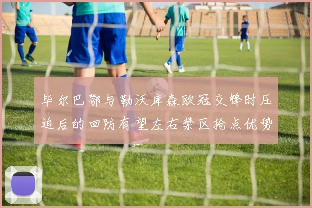 毕尔巴鄂与勒沃库森欧冠交锋时压迫后的回防有望左右禁区抢点优势