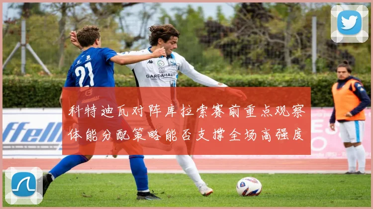 科特迪瓦对阵库拉索赛前重点观察体能分配策略能否支撑全场高强度
